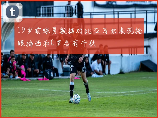 19岁前球员数据对比亚马尔表现抢眼梅西和C罗各有千秋
