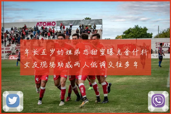 年长五岁的姐弟恋甜蜜曝光舍什科女友现场助威两人低调交往多年