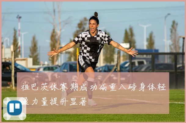 祖巴茨休赛期成功减重八磅身体轻盈力量提升显著
