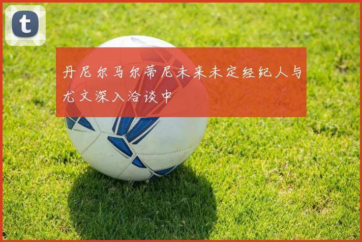 丹尼尔马尔蒂尼未来未定经纪人与尤文深入洽谈中