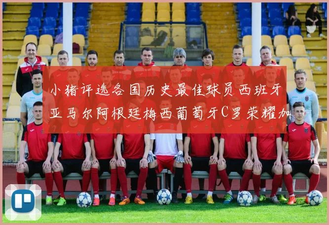小猪评选各国历史最佳球员西班牙亚马尔阿根廷梅西葡萄牙C罗荣耀加冕
