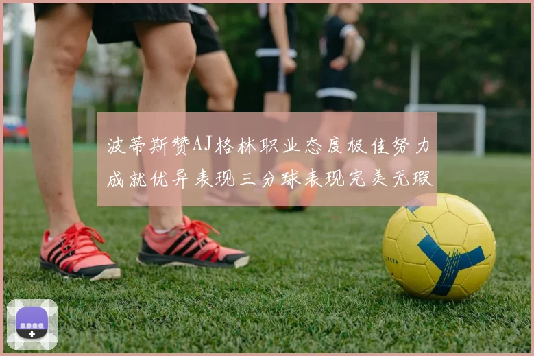 波蒂斯赞AJ格林职业态度极佳努力成就优异表现三分球表现完美无瑕