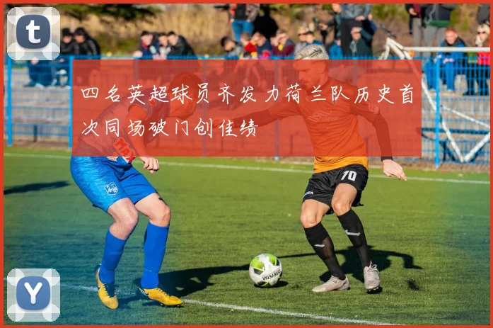 四名英超球员齐发力荷兰队历史首次同场破门创佳绩