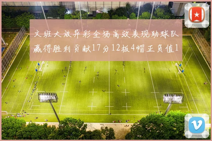 文班大放异彩全场高效表现助球队赢得胜利贡献17分12板4帽正负值11