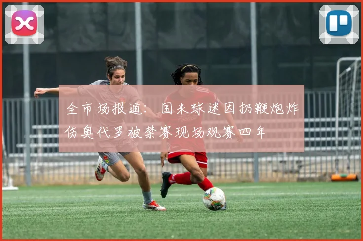 全市场报道：国米球迷因扔鞭炮炸伤奥代罗被禁赛现场观赛四年