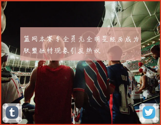 篮网本赛季全员无全明星经历成为联盟独特现象引发热议