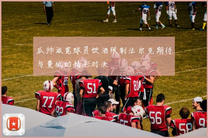 瓜帅放宽球员饮酒限制法尔克期待与曼城的精彩对决