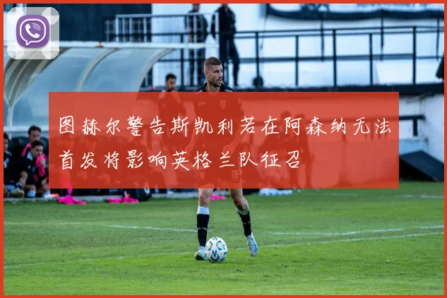 图赫尔警告斯凯利若在阿森纳无法首发将影响英格兰队征召