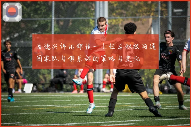 马德兴评论邵佳一上任后积极沟通国家队与俱乐部的策略与变化