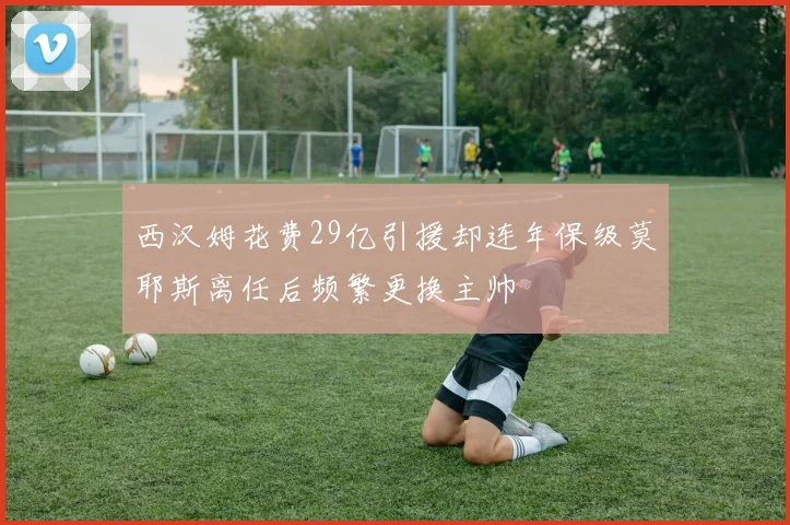 西汉姆花费29亿引援却连年保级莫耶斯离任后频繁更换主帅