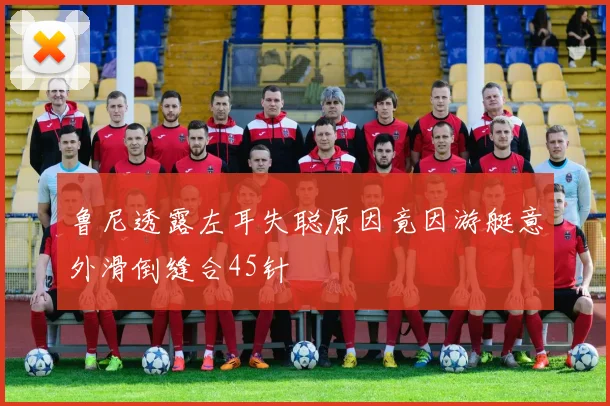鲁尼透露左耳失聪原因竟因游艇意外滑倒缝合45针