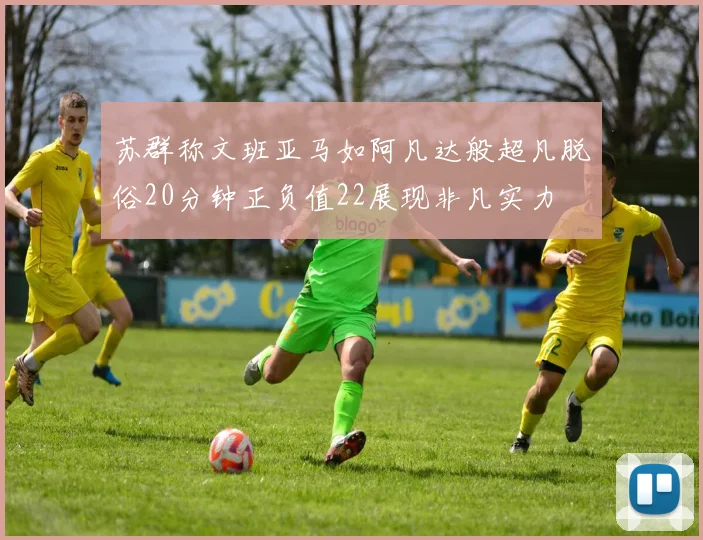 苏群称文班亚马如阿凡达般超凡脱俗20分钟正负值22展现非凡实力