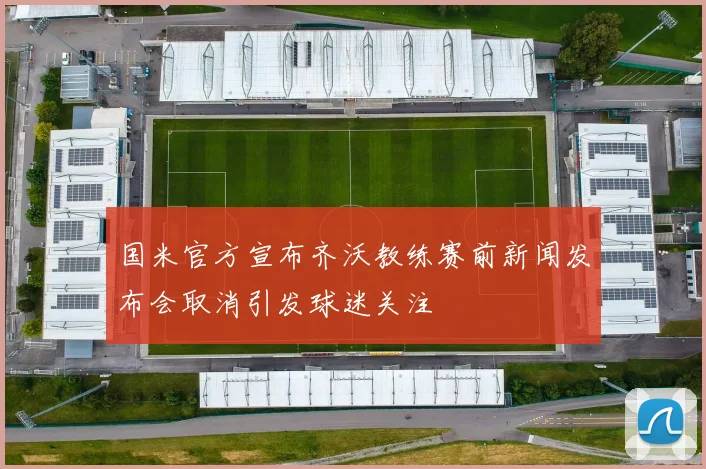 国米官方宣布齐沃教练赛前新闻发布会取消引发球迷关注