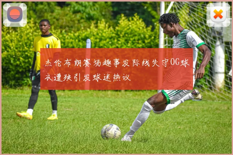 杰伦布朗赛场趣事发际线失守OG球衣遭殃引发球迷热议